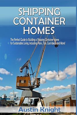 Shipping Container Homes: The Perfect Guide to Building a Shipping Container Home for Sustainable Living, Including Plans, Tips, Cool Ideas, and More! - Knight, Austin