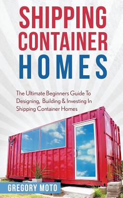 Shipping Container Homes: The Ultimate Beginners Guide To Designing, Building & Investing In Shipping Container Homes (Prefab, Shipping Container Homes For Beginners, Tiny House Living) - Moto, Gregory