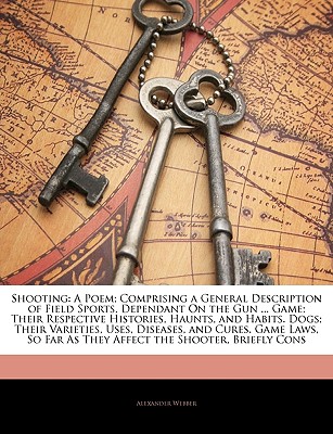 Shooting: A Poem; Comprising a General Description of Field Sports, Dependant on the Gun ... Game; Their Respective Histories, Haunts, and Habits. Dogs; Their Varieties, Uses, Diseases, and Cures. Game Laws, So Far as They Affect the Shooter, Briefly Cons - Webber, Alexander