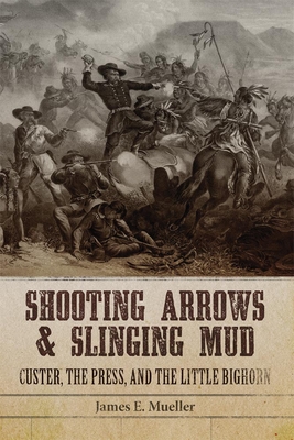 Shooting Arrows and Slinging Mud: Custer, the Press, and the Little Bighorn - Mueller, James