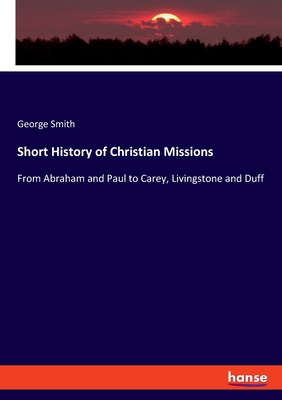 Short History of Christian Missions: From Abraham and Paul to Carey, Livingstone and Duff - Smith, George