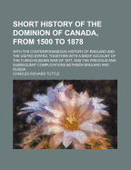 Short History of the Dominion of Canada, from 1500 to 1878; With the Contemporaneous History of England and the United States, Together with a Brief Account of the Turko-Russian War of 1877, and the Previous and Subsequent Complications Between England...