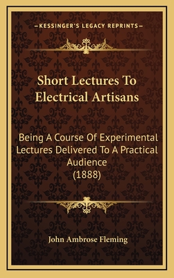 Short Lectures to Electrical Artisans. Being a Course of Experimental Lectures Delivered to a Practical Audience - Fleming, John Ambrose