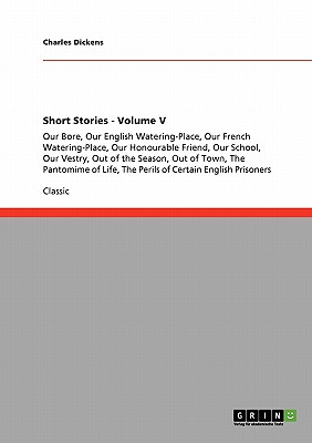 Short Stories - Volume V: Our Bore, Our English Watering-Place, Our French Watering-Place, Our Honourable Friend, Our School, Our Vestry, Out of the Season, Out of Town, The Pantomime of Life, The Perils of Certain English Prisoners - Dickens, Charles