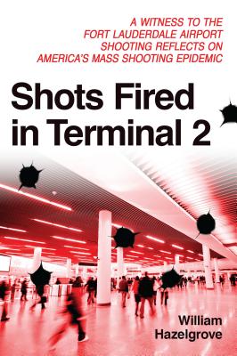 Shots Fired in Terminal 2: A Witness to the Fort Lauderdale Airport Shooting Reflects on America's Mass Shooting Epidemic - Hazelgrove, William Elliott