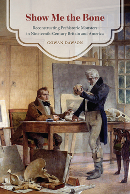 Show Me the Bone: Reconstructing Prehistoric Monsters in Nineteenth-Century Britain and America - Dawson, Gowan