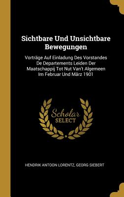 Sichtbare Und Unsichtbare Bewegungen: Vortrge Auf Einladung Des Vorstandes De Departements Leiden Der Maatschappij Tot Nut Van't Algemeen Im Februar Und Mrz 1901 - Lorentz, Hendrik Antoon, and Siebert, Georg