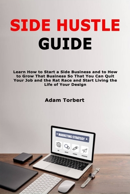 Side Hustle Guide: Learn How to Start a Side Business and to How to Grow That Business So That You Can Quit Your Job and the Rat Race and Start Living the Life of Your Design - Torbert, Adam