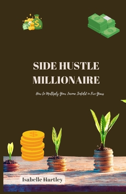 Side Hustle Millionaire: How to Multiply Your Income Tenfold in Five Years - Hartley, Isabelle