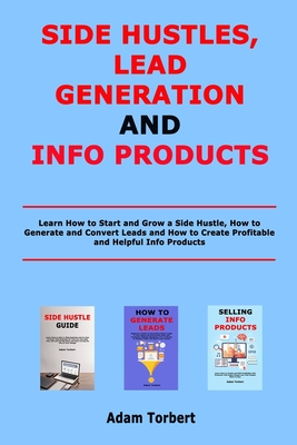Side Hustles, Lead Generation and Info Products: Learn How to Start and Grow a Side Hustle, How to Generate and Convert Leads and How to Create Profitable and Helpful Info Products - Torbert, Adam