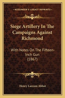 Siege Artillery in the Campaigns Against Richmond: With Notes on the Fifteen-Inch Gun (1867) - Abbot, Henry Larcom