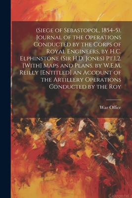 (Siege of Sebastopol, 1854-5). Journal of the Operations Conducted by the Corps of Royal Engineers, by H.C. Elphinstone (Sir H.D. Jones) Pt.1,2. [With] Maps and Plans. by W.E.M. Reilly [Entitled] an Account of the Artillery Operations Conducted by the Roy - War Office (Creator)