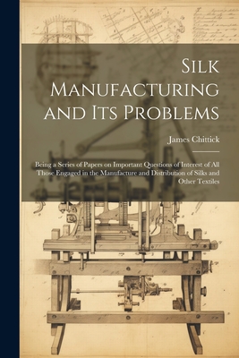 Silk Manufacturing and Its Problems: Being a Series of Papers on Important Questions of Interest of All Those Engaged in the Manufacture and Distribution of Silks and Other Textiles - Chittick, James 1861-