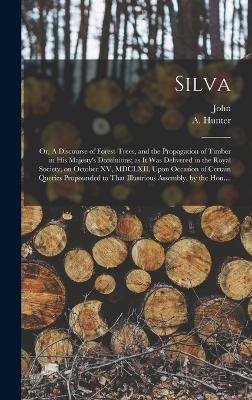 Silva; or, A Discourse of Forest-trees, and the Propagation of Timber in His Majesty's Dominions; as It Was Delivered in the Royal Society, on October XV, MDCLXII, Upon Occasion of Certain Queries Propounded to That Illustrious Assembly, by the Hon.... - Evelyn, John 1620-1706, and Hunter, A (Alexander) 1729-1809 (Creator)