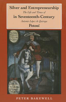 Silver and Entrepreneurship in Seventeenth-Century Potosi: The Life and Times of Antonio Lopez de Quiroga - Bakewell, P J, and Bakewell, Peter