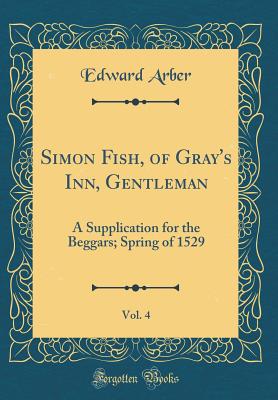 Simon Fish, of Gray's Inn, Gentleman, Vol. 4: A Supplication for the Beggars; Spring of 1529 (Classic Reprint) - Arber, Edward, Professor