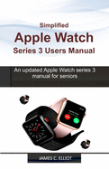 Simplified APPLE WATCH SERIES 3 USERS MANUAL: An updated Apple Watch series 3 manual for Seniors