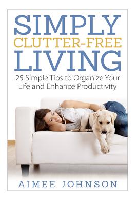 Simply Clutter Free Living: 25 Simple Tips to Organize Your Life and Enhance Productivity - Johnson, Aimee
