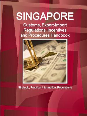 Singapore Customs, Export-Import Regulations, Incentives and Procedures Handbook: Strategic, Practical Information, Regulations - Ibp, Inc