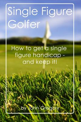 Single Figure Golfer: How to get your handicap really low - and keep it there! - Gregory, John