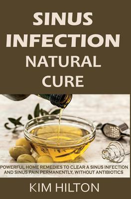 Sinus Infection Natural Cure: Powerful Home Remedies to Clear a Sinus Infection and Sinus Pain Permanently, Without Antibiotics - Hilton, Kim