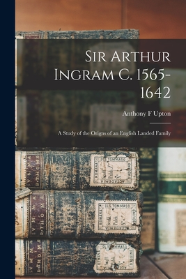 Sir Arthur Ingram C. 1565-1642; a Study of the Origns of an English Landed Family - Upton, Anthony F