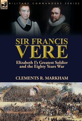 Sir Francis Vere: Elizabeth I's Greatest Soldier and the Eighty Years War - Markham, Clements R