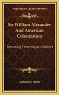 Sir William Alexander and American Colonization: Including Three Royal Charters