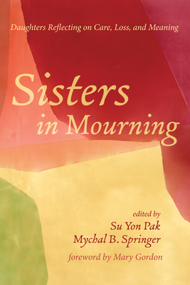 Sisters in Mourning: Daughters Reflecting on Care, Loss, and Meaning - Pak, Su Yon (Editor), and Springer, Mychal B (Editor), and Gordon, Mary (Foreword by)