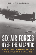 Six Air Forces Over the Atlantic: How Allied Airmen Helped Win the Battle of the Atlantic