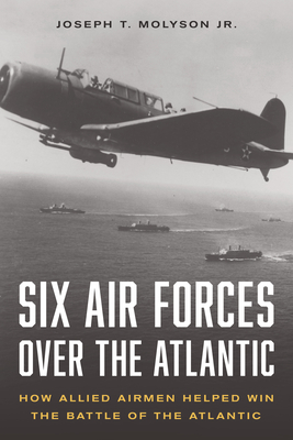 Six Air Forces Over the Atlantic: How Allied Airmen Helped Win the Battle of the Atlantic - Molyson Jr (Ret), Col Joseph T