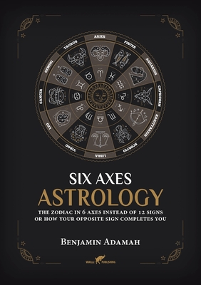 Six Axes Astrology: The zodiac in 6 axes instead of 12 signs or how your opposite sign completes you - Adamah, Benjamin