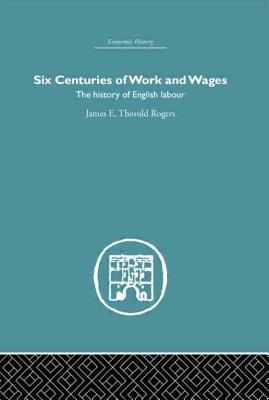 Six Centuries of Work and Wages: The History of English Labour - Rogers, James E. Thorold