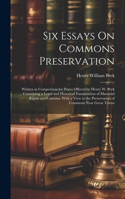 Six Essays On Commons Preservation: Written in Competition for Prizes Offered by Henry W. Peek ... Containing a Legal and Historical Examination of Manorial Rights and Customs, With a View to the Preservation of Commons Near Great Towns - Peek, Henry William