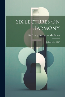 Six Lectures On Harmony: Delivered ... 1867 - Sir George Alexander Macfarren (Creator)