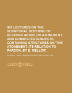 Six Lectures on the Scriptural Doctrine of Reconciliation, or Atonement, and Connected Subjects, Containing Strictures on 'The Atonement, Its Relation to Pardon, by E. Mellor'.