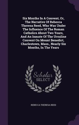 Six Months In A Convent, Or, The Narrative Of Rebecca Theresa Reed, Who Was Under The Influence Of The Roman Catholics About Two Years, And An Inmate Of The Ursuline Convent On Mount Benedict, Charlestown, Mass., Nearly Six Months, In The Years - Reed, Rebecca Theresa