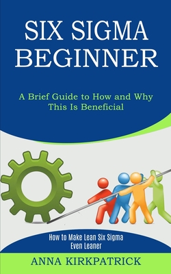 Six Sigma Beginner: How to Make Lean Six Sigma Even Leaner (A Brief Guide to How and Why This Is Beneficial) - Kirkpatrick, Anna