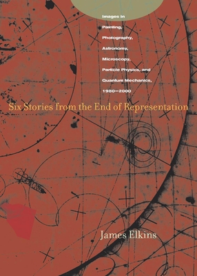 Six Stories from the End of Representation: Images in Painting, Photography, Astronomy, Microscopy, Particle Physics, and Quantum Mechanics, 1980-2000 - Elkins, James