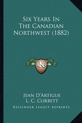 Six Years In The Canadian Northwest (1882) - D'Artigue, Jean, and Corbett, L C (Translated by), and Smith, S (Translated by)