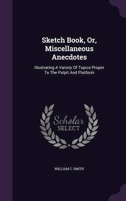 Sketch Book, Or, Miscellaneous Anecdotes: Illustrating A Variety Of Topics Proper To The Pulpit And Platform - Smith, William C