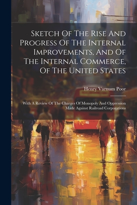 Sketch Of The Rise And Progress Of The Internal Improvements, And Of The Internal Commerce, Of The United States: With A Review Of The Charges Of Monopoly And Oppression Made Against Railroad Corporations - Poor, Henry Varnum