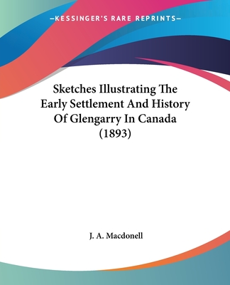 Sketches Illustrating The Early Settlement And History Of Glengarry In Canada (1893) - Macdonell, J A