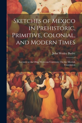 Sketches of Mexico in Prehistoric, Primitive, Colonial, and Modern Times: Lectures at the Ohio Wesleyan University On the Merrick Foundation - Butler, John Wesley