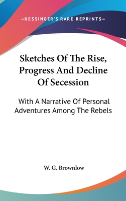 Sketches Of The Rise, Progress And Decline Of Secession: With A Narrative Of Personal Adventures Among The Rebels - Brownlow, W G