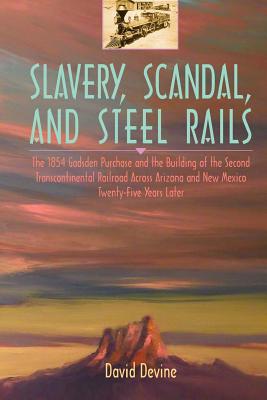 Slavery, Scandal, and Steel Rails: The 1854 Gadsden Purchase and the Building of the Second Transcontinental Railroad Across Arizona and New Mexico Twenty-Five Years Later - Devine, David