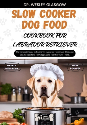 Slow Cooker Dog Food Cookbook for Labrador Retriever: The Complete Guide to Canine Vet-Approved Homemade Quick and Easy Recipes for a Tail Wagging and Healthier Furry Friend. - Glasgow, Dr Wesley