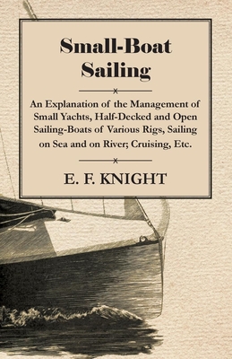 Small-Boat Sailing - An Explanation of the Management of Small Yachts, Half-Decked and Open Sailing-Boats of Various Rigs, Sailing on Sea and on River; Cruising, Etc. - Knight, E F