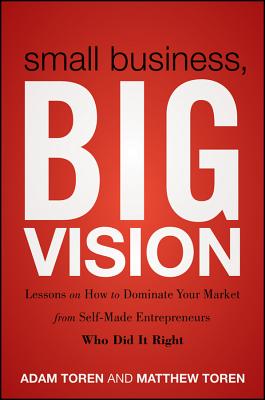 Small Business, Big Vision: Lessons on How to Dominate Your Market from Self-Made Entrepreneurs Who Did it Right - Toren, Matthew, and Toren, Adam