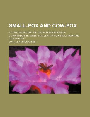 Small-Pox and Cow-Pox: A Concise History of Those Diseases and a Comparison Between Inoculation for Small-Pox and Vaccination - Cribb, John Jennings